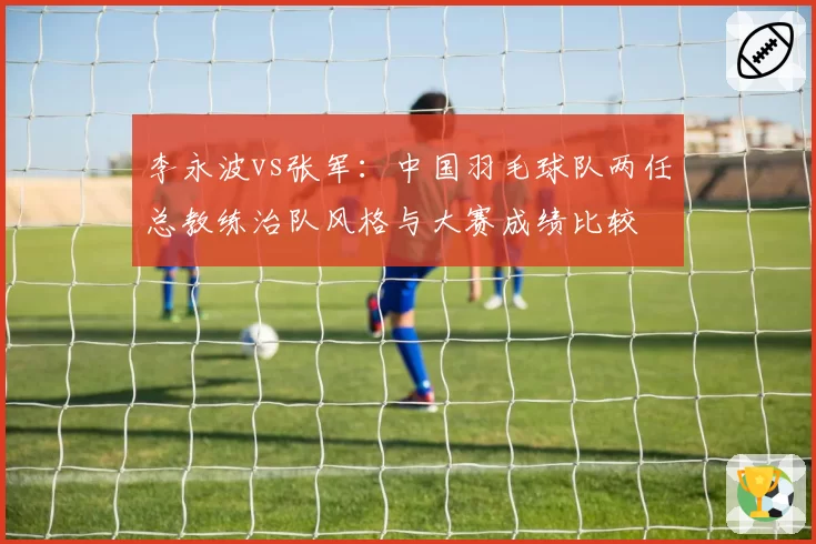 李永波vs张军：中国羽毛球队两任总教练治队风格与大赛成绩比较