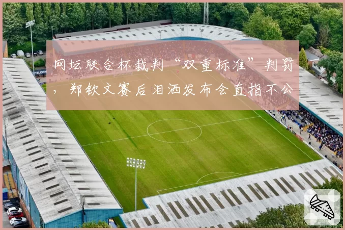网坛联合杯裁判“双重标准”判罚，郑钦文赛后泪洒发布会直指不公