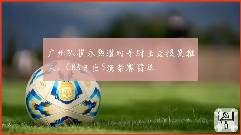 广州队崔永熙遭对手肘击后报复推人，CBA开出5场禁赛罚单