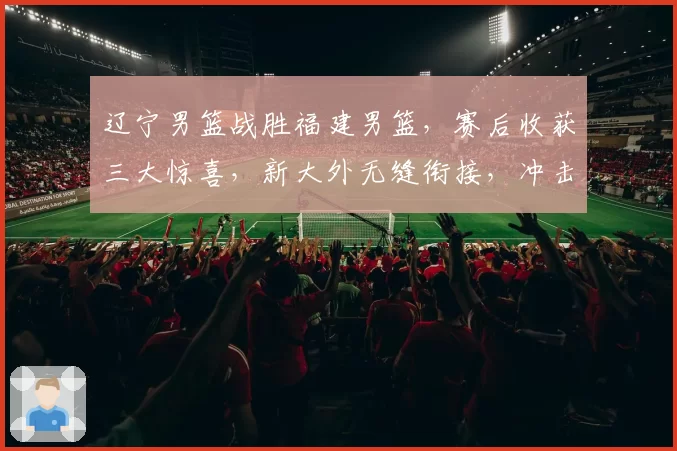 辽宁男篮战胜福建男篮，赛后收获三大惊喜，新大外无缝衔接，冲击八强