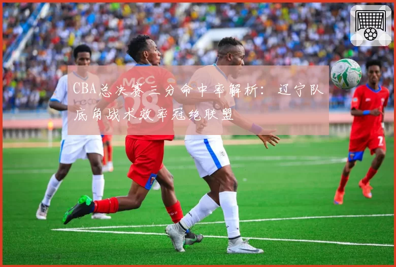 CBA总决赛三分命中率解析：辽宁队底角战术效率冠绝联盟