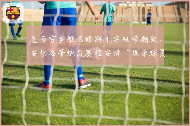 皇马官宣维尼修斯十字韧带撕裂,安切洛蒂炮轰赛程安排“谋杀球员”