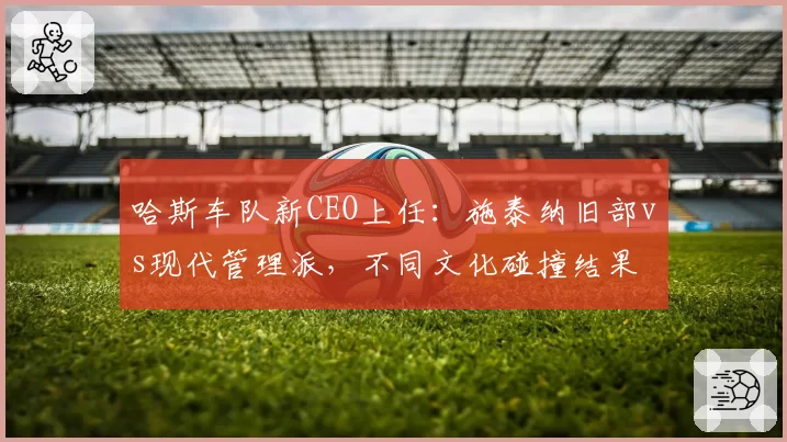 哈斯车队新CEO上任:施泰纳旧部vs现代管理派,不同文化碰撞结果