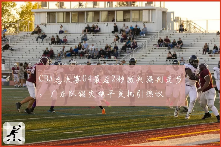 CBA总决赛G4最后2秒裁判漏判走步,广东队错失绝平良机引热议