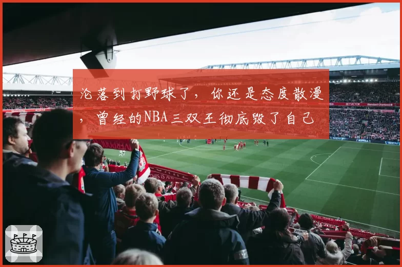 沦落到打野球了,你还是态度散漫,曾经的NBA三双王彻底毁了自己