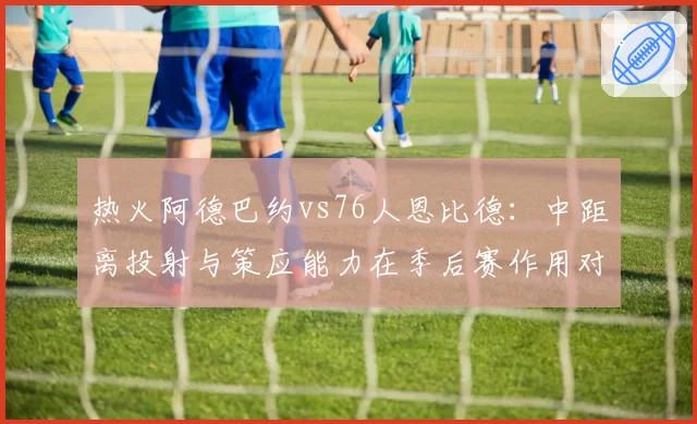 热火阿德巴约vs76人恩比德：中距离投射与策应能力在季后赛作用对比
