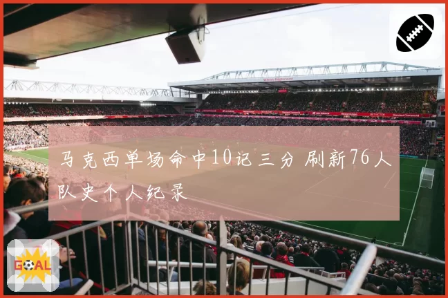 马克西单场命中10记三分 刷新76人队史个人纪录