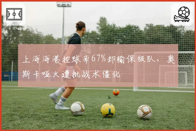 上海海港控球率67%却输保级队，奥斯卡哑火遭批战术僵化