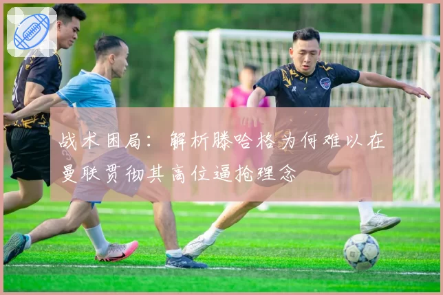 战术困局:解析滕哈格为何难以在曼联贯彻其高位逼抢理念