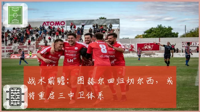 战术前瞻：图赫尔回归切尔西，或将重启三中卫体系