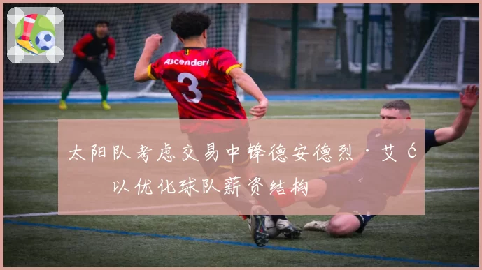 太阳队考虑交易中锋德安德烈·艾顿以优化球队薪资结构