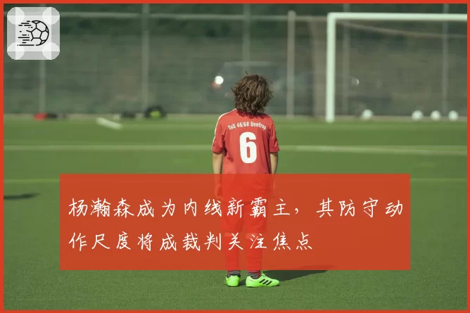 杨瀚森成为内线新霸主,其防守动作尺度将成裁判关注焦点