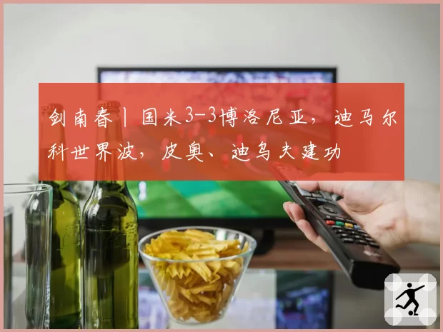 剑南春丨国米3-3博洛尼亚,迪马尔科世界波,皮奥、迪乌夫建功